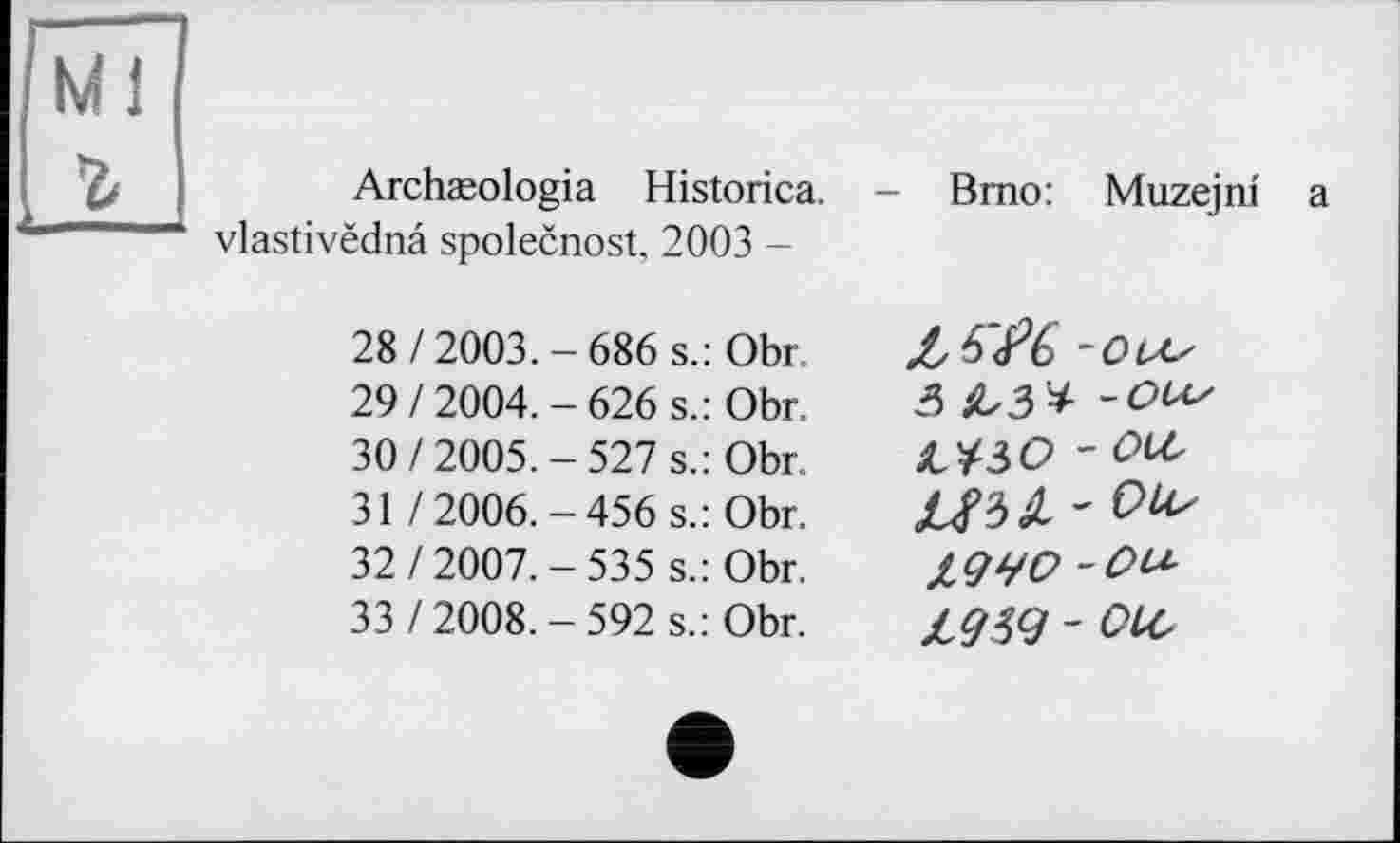 ﻿Ml
г
Archæologia Historica. vlastivëdnâ spolecnost, 2003 -
Brno: Muzejm a
28/2003.-686 s.: Obr 29/2004.-626 s.: Obr.
30/2005.-527 s.: Obr
31 /2006.-456 s.: Obr.
32/2007.-535 s.: Obr.
33 /2008.-592 s.: Obr.
Z ^6 -OU/ З ІЬЗ* -ОСіу ШО - OU,
- 0^
19ЧО -Оіл L9W - OLO